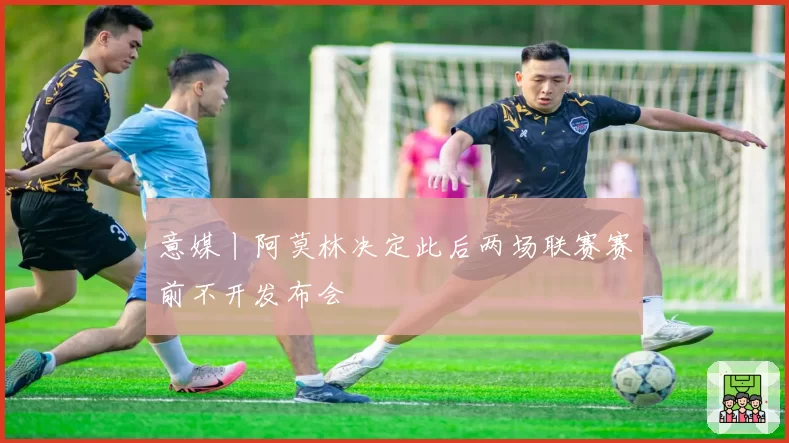 意媒丨阿莫林决定此后两场联赛赛前不开发布会