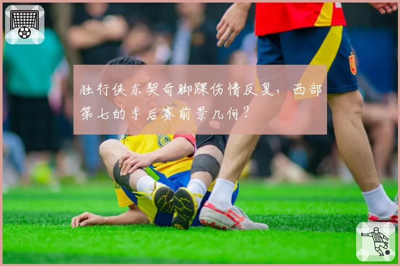 独行侠东契奇脚踝伤情反复，西部第七的季后赛前景几何？