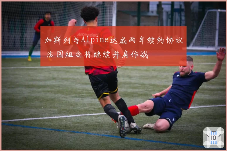 加斯利与Alpine达成两年续约协议 法国组合将继续并肩作战