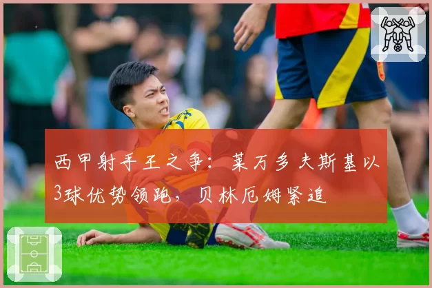 西甲射手王之争：莱万多夫斯基以3球优势领跑，贝林厄姆紧追