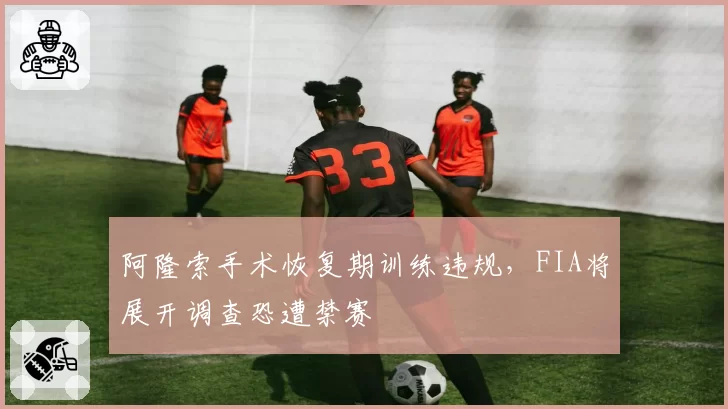 阿隆索手术恢复期训练违规，FIA将展开调查恐遭禁赛