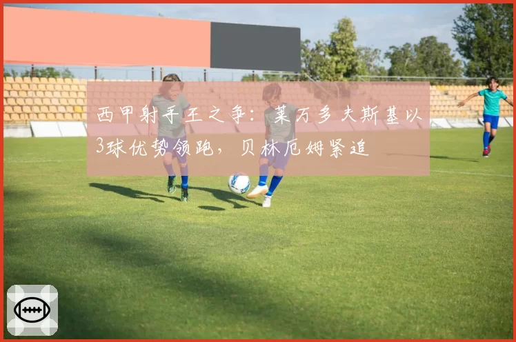 西甲射手王之争:莱万多夫斯基以3球优势领跑,贝林厄姆紧追