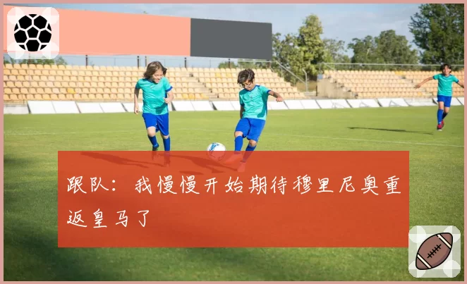 跟队:我慢慢开始期待穆里尼奥重返皇马了
