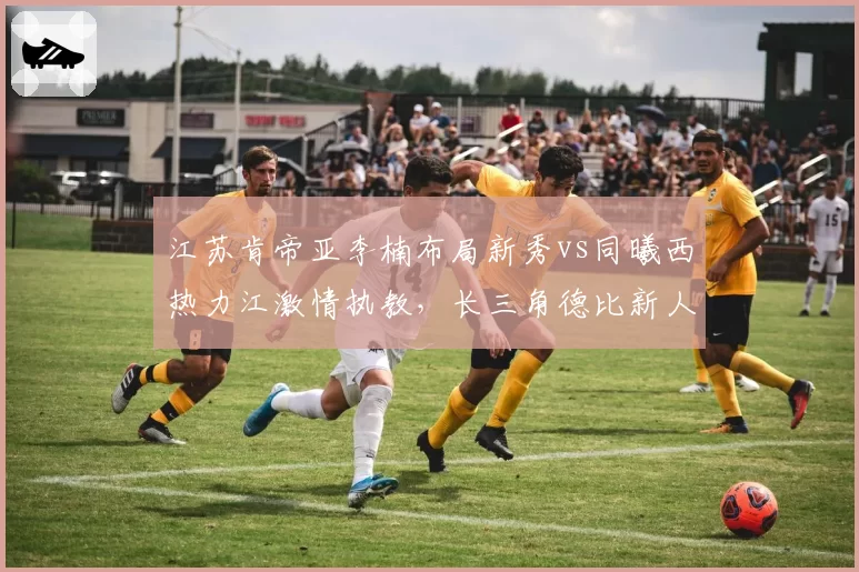 江苏肯帝亚李楠布局新秀vs同曦西热力江激情执教，长三角德比新人成长路线对比