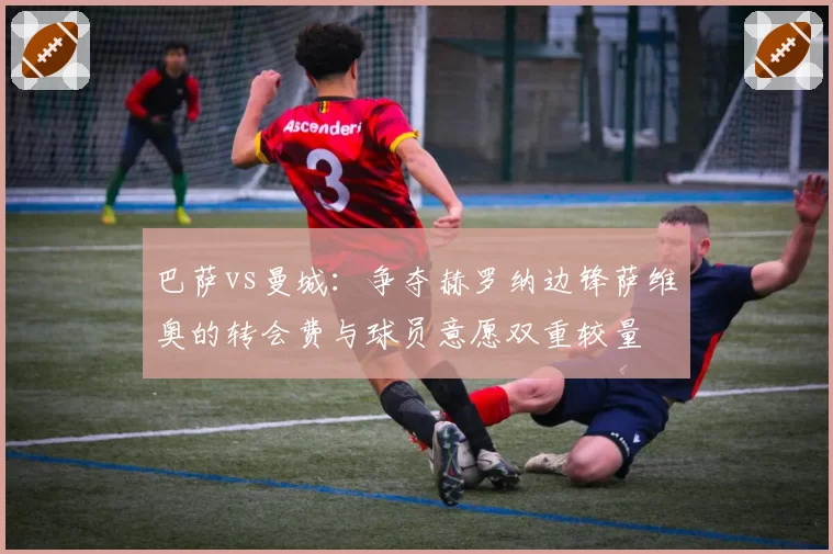 巴萨vs曼城：争夺赫罗纳边锋萨维奥的转会费与球员意愿双重较量